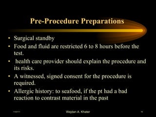 Pre-Procedure Preparations  Surgical standby Food and fluid are restricted 6 to 8 hours before the test. health care provider should explain the procedure and its risks.  A witnessed, signed consent for the procedure is required. Allergic history: to seafood, if the pt had a bad reaction to contrast material in the past 