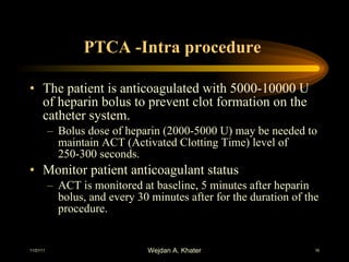 PTCA -Intra procedure  The patient is anticoagulated with 5000-10000 U of heparin bolus to prevent clot formation on the catheter system. Bolus dose of heparin (2000-5000 U) may be needed to maintain ACT (Activated Clotting Time) level of 250-300 seconds. Monitor patient anticoagulant status ACT is monitored at baseline, 5 minutes after heparin bolus, and every 30 minutes after for the duration of the procedure. 