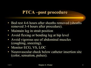 PTCA –post procedure  Bed rest 4-6 hours after sheaths removed (sheaths removed 3-4 hours after procedure). Maintain leg in strait position Avoid flexing or bending leg at hip level Avoid vigorous use of abdominal muscles (coughing, sneezing). Monitor ECG, VS, LOC Neurovascular check below catheter insertion site (color, sensation, pulses). 