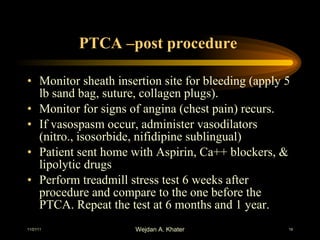 PTCA –post procedure  Monitor sheath insertion site for bleeding (apply 5 lb sand bag, suture, collagen plugs). Monitor for signs of angina (chest pain) recurs. If vasospasm occur, administer vasodilators (nitro., isosorbide, nifidipine sublingual) Patient sent home with Aspirin, Ca++ blockers, & lipolytic drugs Perform treadmill stress test 6 weeks after procedure and compare to the one before the PTCA. Repeat the test at 6 months and 1 year. 