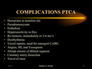 COMPLICATIONS PTCA Hematoma at insertion site Pseudoaneurysms Embolism Hypersensitivity to Dye Re-stenosis, immediately or 3-6 mo’s Dysrhythmias Vessel rupture, need for emergent CABG Angina, MI, and Vasospasm Abrupt closure of dilated segment. Coronary artery dissection Travel of stent 