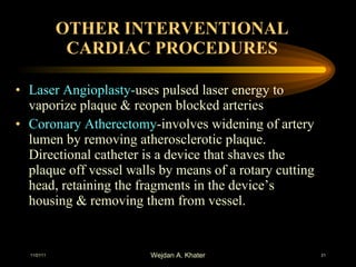OTHER INTERVENTIONAL CARDIAC PROCEDURES Laser Angioplasty- uses pulsed laser energy to vaporize plaque & reopen blocked arteries Coronary Atherectomy -involves widening of artery lumen by removing atherosclerotic plaque. Directional catheter is a device that shaves the plaque off vessel walls by means of a rotary cutting head, retaining the fragments in the device’s housing & removing them from vessel. 