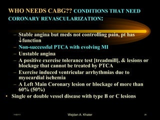 WHO NEEDS CABG??  CONDITIONS THAT NEED CORONARY REVASCULARIZATION : Stable angina but meds not controlling pain, pt has   function Non-successful PTCA with evolving MI Unstable angina A positive exercise tolerance test [treadmill], & lesions or blockage that cannot be treated by PTCA Exercise induced ventricular arrhythmias due to myocardial ischemia A Left Main Coronary lesion or blockage of more than 60% (50%) Single or double vessel disease with type B or C lesions 