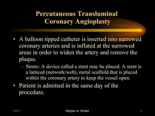 Percutaneous Transluminal  Coronary Angioplasty A balloon tipped catheter is inserted into narrowed coronary arteries and is inflated at the narrowed areas in order to widen the artery and remove the plaque. Stents: A device called a stent may be placed. A stent is a latticed (network/web), metal scaffold that is placed within the coronary artery to keep the vessel open. Patient is admitted in the same day of the procedure. 
