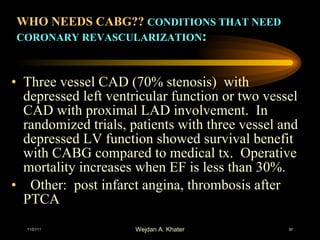 WHO NEEDS CABG??  CONDITIONS THAT NEED CORONARY REVASCULARIZATION : Three vessel CAD (70% stenosis)  with depressed left ventricular function or two vessel CAD with proximal LAD involvement.  In randomized trials, patients with three vessel and depressed LV function showed survival benefit with CABG compared to medical tx.  Operative mortality increases when EF is less than 30%.    Other:  post infarct angina, thrombosis after PTCA 