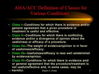 AHA/AC AHA/ACC Definition of Classes for Various Conditions C Definition of C  AHA/ACC Definition of Classes for Various Conditions Class I --Conditions for which there is evidence and/or general agreement that a given procedure or treatment is useful and effective. Class II --Conditions for which there is conflicting evidence and/or a divergence of opinion about the usefulness or efficacy of a procedure. Class IIa --The weight of evidence/opinion is in favor of usefulness/efficacy. Class IIb --Usefulness/efficacy is less well established by evidence/opinion. Class III --Conditions for which there is evidence and/or general agreement that the procedure/treatment is not useful/effective and, in some cases, may be harmful. 