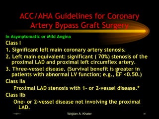 ACC/AHA Guidelines for Coronary Artery Bypass Graft Surgery In Asymptomatic or Mild Angina Class I  1. Significant left main coronary artery stenosis. 2. Left main equivalent: significant ( 70%) stenosis of the proximal LAD and proximal left circumflex artery. 3. Three-vessel disease. (Survival benefit is greater in patients with abnormal LV function; e.g., EF <0.50.) Class IIa  Proximal LAD stenosis with 1- or 2-vessel disease.*   Class IIb  One- or 2-vessel disease not involving the proximal LAD. 