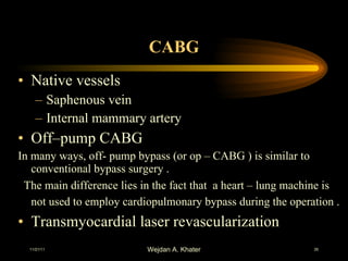 CABG Native vessels  Saphenous vein  Internal mammary artery  Off–pump CABG In many ways, off- pump bypass (or op – CABG ) is similar to conventional bypass surgery . The main difference lies in the fact that  a heart – lung machine is not used to employ cardiopulmonary bypass during the operation .   Transmyocardial laser revascularization 