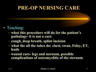 PRE-OP NURSING CARE Teaching: what this procedure will do for the patient’s pathology- it is not a cure cough, deep breath, splint incision what the all the tubes do: chest, swan, Foley, ET, leads wound care- legs and sternum, possible complications of osteomyelitis of the sternum 