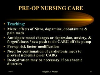 PRE-OP NURSING CARE Teaching: Meds: effects of Nitro, dopamine, dobutamine & pain meds Anticipate mood changes or depression, anxiety, & forgetfulness *new push to do CABG off the pump Pre-op risk factor modification Need for continuation of cardiotonic meds to prevent ischemia prior CABG Re-hydration may be necessary, if on chronic diuretics 