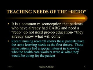 TEACHING NEEDS OF THE “REDO” It is a common misconception that patients who have already had CABG and need a “redo” do not need pre-op education- “they already know what will come.” Recent nursing research shows these patients have the same learning needs as the first timers.  These same patients had a special interest in knowing who the health care workers were & what they would be doing for the patient 