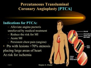 Percutaneous Transluminal  Coronary Angioplasty  [PTCA] Indications for PTCA: Alleviate angina pectoris  unrelieved by medical treatment Reduce the risk for MI Acute MI Persistent chest pain (angina)  Pts with lesions >70% stenosis placing large areas of heart At risk for ischemia 