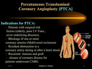 Percutaneous Transluminal  Coronary Angioplasty  [PTCA] Indications for PTCA: Patients with surgical risk factors (elderly, poor LV Funx., sever underlying diseases). Blockage of one or more  coronary arteries (Multivessel occlusion) Residual obstruction in a  coronary artery during or after a heart attack   Recurrent  stenosis and graft closure of coronary disease for  patients underwent CABG. 
