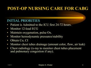 POST-OP NURSING CARE FOR CABG INITIAL PRIORITIES Patient is Admitted to the ICU first 24-72 hours. Monitor 12-lead ECG Maintain oxygenation, pulse Ox. Monitor hemodynamic pressures/stability Obtain Co, CI Monitor chest tubes drainage (amount color, flow, air leak) Chest radiology (x-ray to monitor chest tubes placement and pulmonary congestion if any). 