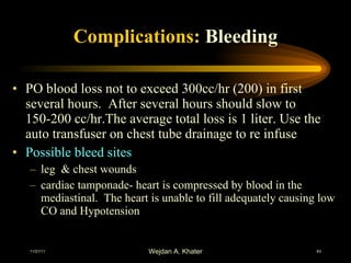 Complications :  Bleeding PO blood loss not to exceed 300cc/hr (200) in first several hours.  After several hours should slow to 150-200 cc/hr.The average total loss is 1 liter. Use the auto transfuser on chest tube drainage to re infuse  Possible bleed sites leg  & chest wounds cardiac tamponade- heart is compressed by blood in the mediastinal.  The heart is unable to fill adequately causing low CO and Hypotension 