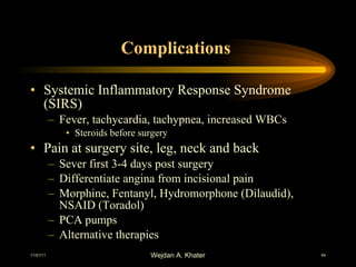 Complications  Systemic Inflammatory Response Syndrome (SIRS) Fever, tachycardia, tachypnea, increased WBCs Steroids before surgery Pain at surgery site, leg, neck and back Sever first 3-4 days post surgery Differentiate angina from incisional pain Morphine, Fentanyl, Hydromorphone (Dilaudid), NSAID (Toradol) PCA pumps Alternative therapies  