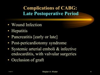 Complications of CABG:  Late Postoperative Period Wound Infection Hepatitis Pancreatitis [early or late] Post-pericardiotomy syndrome Systemic arterial emboli & infective endocarditis, with valvular surgeries Occlusion of graft 