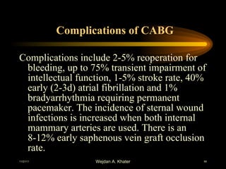 Complications of CABG Complications include 2-5% reoperation for bleeding, up to 75% transient impairment of intellectual function, 1-5% stroke rate, 40% early (2-3d) atrial fibrillation and 1% bradyarrhythmia requiring permanent pacemaker. The incidence of sternal wound infections is increased when both internal mammary arteries are used. There is an 8-12% early saphenous vein graft occlusion rate.   