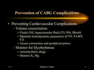 Prevention of CABG Complications Preventing Cardiovascular Complications Volume resuscitation: Fluids (NS, hyperosmolar fluid (3% NS), Blood) Maintain hemodynamic parameters (CVP, PAWP, CI) Assess extremities and peripheral pulses Monitor for Dysrhythmias Antiarhythmic drugs Monitor K, Mg 