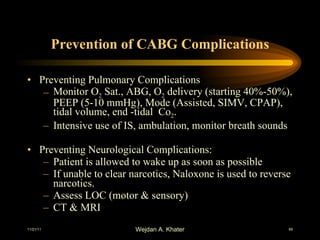 Prevention of CABG Complications Preventing Pulmonary Complications Monitor O 2  Sat., ABG, O 2  delivery (starting 40%-50%), PEEP (5-10 mmHg), Mode (Assisted, SIMV, CPAP), tidal volume, end -tidal  Co 2 . Intensive use of IS, ambulation, monitor breath sounds Preventing Neurological Complications: Patient is allowed to wake up as soon as possible If unable to clear narcotics, Naloxone is used to reverse narcotics. Assess LOC (motor & sensory) CT & MRI 