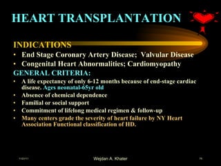 HEART TRANSPLANTATION INDICATIONS End Stage Coronary Artery Disease;  Valvular Disease Congenital Heart Abnormalities; Cardiomyopathy GENERAL CRITERIA: A life expectancy of only 6-12 months because of end-stage cardiac disease.  Ages neonatal-65yr old Absence of chemical dependence Familial or social support Commitment of lifelong medical regimen & follow-up Many centers grade the severity of heart failure by NY Heart Association Functional classification of HD. 