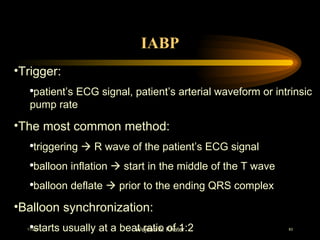 IABP Trigger: patient’s ECG signal, patient’s arterial waveform or intrinsic pump rate The most common method:  triggering    R wave of the patient’s ECG signal balloon inflation    start in the middle of the T wave balloon deflate    prior to the ending QRS complex  Balloon synchronization:  starts usually at a beat ratio of 1:2 