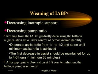 Weaning of IABP/ Decreasing inotropic support Decreasing pump ratio weaning from the IABP: gradually decreasing the balloon augmentation ratio under control of hemodynamic stability  Decrease assist ratio from 1:1 to 1:2 and so on until minimum assist ratio is achieved The first decrease in assist should be maintained for up to 4-6 hours (minimum 30 minutes) After appropriate observation at 1:8 counterpulsation, the balloon pump is removed.  