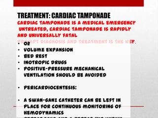 TREATMENT: CARDIAC TAMPONADE
Cardiac tamponade is a medical emergency
 Untreated, cardiac tamponade is rapidly
and universally fatal
Prompt diagnosis and treatment is the key.
• O2
•   Volume expansion
•   Bed rest
•   Inotropic drugs
•   Positive-pressure mechanical
    ventilation should be avoided

• Pericardiocentesis:

• A Swan-Ganz catheter can be left in
  place for continuous monitoring of
  hemodynamics
 