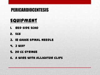 PERICARDIOCENTESIS

Equipment
1. Bed side ECHO
2. ECG
3. 18 gauge spinal needle
4. 3 way
5. 20 cc syringe
6. A wire with alligator clips
 
