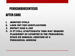 PERICARDIOCENTESIS
AFTER CARE

1.   Monitor vitals
2.   Look out for complications
3.   Repeat ECHO & CXR
4.   If Pt still symptomatic then may require
     placement of catheter in the pericardial
     space or surgical creation of a
     pericardial window
 