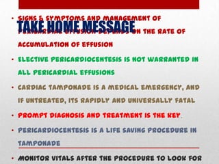 • Signs & symptoms and management of
 TAKE HOME MESSAGE the rate of
 pericardial effusion depends on
 accumulation of effusion

• Elective pericardiocentesis is not warranted in
 all pericardial effusions

• Cardiac tamponade is a medical emergency, and
 if untreated, its rapidly and universally fatal

• Prompt diagnosis and treatment is the key.

• Pericardiocentesis is a life saving procedure in
 tamponade

• Monitor vitals after the procedure to look for
 