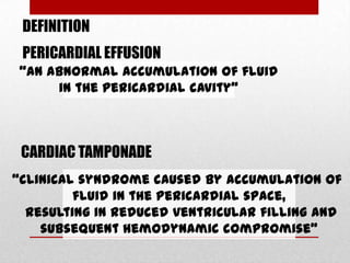 DEFINITION
 PERICARDIAL EFFUSION
 “an abnormal accumulation of fluid
      in the pericardial cavity”



 CARDIAC TAMPONADE
“clinical syndrome caused by accumulation of
         fluid in the pericardial space,
  resulting in reduced ventricular filling and
    subsequent hemodynamic compromise”
 