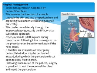 Hospital management 
• Initial management in hospital is by 
pericardiocentesis. 
• This involves the insertion of a needle 
through the skin and into the pericardium and 
aspirating fluid under ultrasound guidance 
preferably. 
• This can be done laterally through the 
intercostal spaces, usually the fifth, or as a 
subxiphoid approach. 
• Often, a cannula is left in place during 
resuscitation following initial drainage so that 
the procedure can be performed again if the 
need arises. 
• If facilities are available, an emergency 
pericardial window may be performed 
instead, during which the pericardium is cut 
open to allow fluid to drain. 
• Following stabilization of the patient, surgery 
is provided to seal the source of the bleed 
and mend the pericardium. 
 