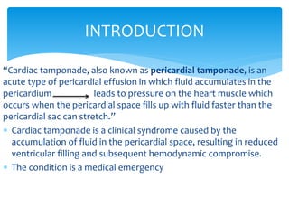 INTRODUCTION 
“Cardiac tamponade, also known as pericardial tamponade, is an 
acute type of pericardial effusion in which fluid accumulates in the 
pericardium leads to pressure on the heart muscle which 
occurs when the pericardial space fills up with fluid faster than the 
pericardial sac can stretch.” 
 Cardiac tamponade is a clinical syndrome caused by the 
accumulation of fluid in the pericardial space, resulting in reduced 
ventricular filling and subsequent hemodynamic compromise. 
 The condition is a medical emergency 
 