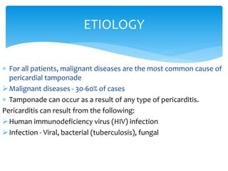 ETIOLOGY 
 For all patients, malignant diseases are the most common cause of 
pericardial tamponade 
Malignant diseases - 30-60% of cases 
 Tamponade can occur as a result of any type of pericarditis. 
Pericarditis can result from the following: 
Human immunodeficiency virus (HIV) infection 
 Infection - Viral, bacterial (tuberculosis), fungal 
 