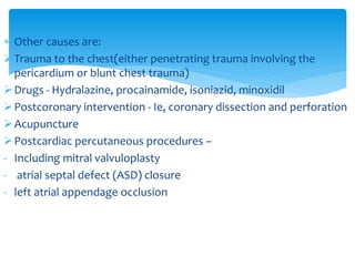  Other causes are: 
Trauma to the chest(either penetrating trauma involving the 
pericardium or blunt chest trauma) 
Drugs - Hydralazine, procainamide, isoniazid, minoxidil 
Postcoronary intervention - Ie, coronary dissection and perforation 
Acupuncture 
Postcardiac percutaneous procedures – 
- Including mitral valvuloplasty 
- atrial septal defect (ASD) closure 
- left atrial appendage occlusion 
 