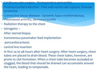  Cardiovascular surgery - Postoperative pericarditis 
 Postmyocardial infarction - Free wall ventricular rupture, Dressler 
syndrome 
 Connective tissue diseases - Systemic lupus erythematosus, 
rheumatoid arthritis, dermatomyositis 
 Radiation therapy to the chest 
 Iatrogenic – 
- After sternal biopsy 
- transvenous pacemaker lead implantation 
- pericardiocentesis 
- central line insertion 
- In first 24 to 48 hours after heart surgery. After heart surgery, chest 
tubes are placed to drain blood. These chest tubes, however, are 
prone to clot formation. When a chest tube becomes occluded or 
clogged, the blood that should be drained can accumulate around 
the heart, leading to tamponade. 
 