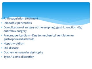  Anticoagulation treatment 
 Idiopathic pericarditis 
 Complication of surgery at the esophagogastric junction - Eg, 
antireflux surgery 
 Pneumopericardium - Due to mechanical ventilation or 
gastropericardial fistula 
 Hypothyroidism 
 Still disease 
 Duchenne muscular dystrophy 
 Type A aortic dissection 
 