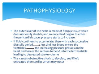 PATHOPHYSIOLOGY 
 The outer layer of the heart is made of fibrous tissue which 
does not easily stretch, and so once fluid begins to enter 
the pericardial space, pressure starts to increase. 
 If fluid continues to accumulate, then with each successive 
diastolic period less and less blood enters the 
ventricles the increasing pressure presses on the 
heart and forces the septum to bend into the left ventricle 
leading to decreased stroke volume 
 This causes obstructive shock to develop, and if left 
untreated then cardiac arrest may occur 
 