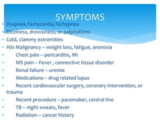 SYMPTOMS 
 Dyspnea,Tachycardia,Tachypnea 
 Dizziness, drowsiness, or palpitations 
 Cold, clammy extremities 
 H/0 Malignancy – weight loss, fatigue, anorexia 
 Chest pain – pericarditis, MI 
 MS pain – Fever , connective tissue disorder 
 Renal failure – uremia 
 Medications – drug related lupus 
 Recent cardiovascular surgery, coronary intervention, or 
trauma 
 Recent procedure – pacemaker, central line 
 TB – night sweats, fever 
 Radiation – cancer history 
 