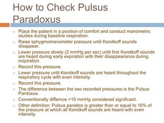 How to Check Pulsus
Paradoxus
 Place the patient in a position of comfort and conduct manometric
studies during baseline respiration.
 Raise sphygmomanometer pressure until Korotkoff sounds
disappear.
 Lower pressure slowly (2 mmHg per sec) until first Korotkoff sounds
are heard during early expiration with their disappearance during
inspiration.
 Record this pressure.
 Lower pressure until Korotkoff sounds are heard throughout the
respiratory cycle with even intensity.
 Record this pressure.
 The difference between the two recorded pressures is the Pulsus
Pardoxus.
 Conventionally differnce >10 mmHg considered significant.
 Other definition: Pulsus paradox is greater than or equal to 10% of
the pressure at which all Korotkoff sounds are heard with even
intensity.
 