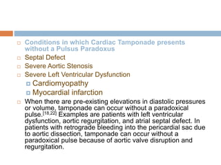  Conditions in which Cardiac Tamponade presents
without a Pulsus Paradoxus
 Septal Defect
 Severe Aortic Stenosis
 Severe Left Ventricular Dysfunction
 Cardiomyopathy
 Myocardial infarction
 When there are pre-existing elevations in diastolic pressures
or volume, tamponade can occur without a paradoxical
pulse.[18,22] Examples are patients with left ventricular
dysfunction, aortic regurgitation, and atrial septal defect. In
patients with retrograde bleeding into the pericardial sac due
to aortic dissection, tamponade can occur without a
paradoxical pulse because of aortic valve disruption and
regurgitation.
 