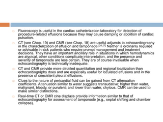  Fluoroscopy is useful in the cardiac catheterization laboratory for detection of
procedure-related effusions because they may cause damping or abolition of cardiac
pulsation.
 CT (see Chap. 19) and CMR (see Chap. 18) are useful adjuncts to echocardiography
in the characterization of effusion and tamponade.[26,27] Neither is ordinarily required
or advisable in sick patients who require prompt management and treatment
decisions. They have an important ancillary role in situations in which hemodynamics
are atypical, other conditions complicate interpretation, and the presence and
severity of tamponade are less certain. They are of course invaluable when
echocardiography is technically inadequate.
 CT and CMR provide more detailed quantitation and regional localization than
echocardiography does and are especially useful for loculated effusions and in the
presence of coexistent pleural effusions.
 Clues to the nature of pericardial fluid can be gained from CT attenuation
coefficients. Attenuation similar to water suggests transudative; higher than water,
malignant, bloody, or purulent; and lower than water, chylous. CMR can be used to
make similar distinctions.
 Real-time CT or CMR cine displays provide information similar to that of
echocardiography for assessment of tamponade (e.g., septal shifting and chamber
collapse).
 