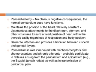 Pericardiectomy – No obvious negative consequences, the
normal pericardium does have functions.
 Maintains the position of the heart relatively constant -
Ligamentous attachments to the diaphragm, sternum, and
other structures Ensure a fixed position of heart within the
thoracic cavity regardless of respiration and body position.
 Barrier to infection and provides lubrication between visceral
and parietal layers.
 Pericardium is well innervated with mechanoreceptors and
chemoreceptors and phrenic afferents - probably participate
in reflexes arising from the pericardium and epicardium (e.g.,
the Bezold-Jarisch reflex) as well as in transmission of
pericardial pain.
 