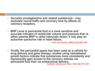  Secretes prostaglandins and related substances - may
modulate neural traffic and coronary tone by effects on
coronary receptors.
 BNP Level in pericardial fluid is a more sensitive and
accurate indicator of ventricular volume and pressure than is
either plasma BNP or atrial natriuretic factor; it may play an
autocrine–paracrine role in heart failure.
 Finally, the pericardial space has been used as a vehicle for
drug delivery and gene therapy; studies using radiolabeled
growth factors indicate that substances more consistently and
reproducibly gain access to the coronary arteries via
pericardial fluid than via endoluminal delivery.
J Am Coll Cardiol 1998;31(2):399–403
Catheter Cardiovasc Interv 2003;58:375–381
 