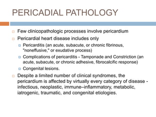 PERICADIAL PATHOLOGY
 Few clinicopathologic processes involve pericardium
 Pericardial heart disease includes only
 Pericarditis (an acute, subacute, or chronic fibrinous,
"noneffusive," or exudative process)
 Complications of pericarditis - Tamponade and Constriction (an
acute, subacute, or chronic adhesive, fibrocalcific response)
 Congenital lesions.
 Despite a limited number of clinical syndromes, the
pericardium is affected by virtually every category of disease -
infectious, neoplastic, immune–inflammatory, metabolic,
iatrogenic, traumatic, and congenital etiologies.
 
