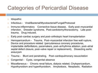 Categories of Pericardial Disease
 Idiopathic
 Infectious - Viral/Bacterial/Mycobacterial/Fungal/Protozoal
 Immune-inflammatory Connective tissue disease, Early post–myocardial
infarction, Dressler syndrome, Post-cardiotomy/thoracotomy, Late post-
trauma, Drug induced,
 Early post–cardiac surgery and post–orthotopic heart transplantation
 Hemopericardium - Trauma, Post–myocardial infarction free wall rupture,
Device and procedure related (percutaneous coronary procedures,
implantable defibrillators, pacemakers, post–arrhythmia ablation, post–atrial
septal defect closure, post–valve repair or replacement), Dissecting aortic
aneurysm
 Trauma - Blunt and penetrating, Post–cardiopulmonary resuscitation
 Congenital - Cysts, congenital absence
 Miscellaneous - Chronic renal failure, dialysis related, Chylopericardium,
Hypothyroidism and hyperthyroidism, Amyloidosis, Neoplastic, Radiation
 