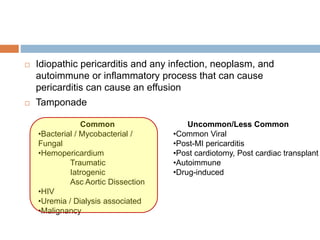  Idiopathic pericarditis and any infection, neoplasm, and
autoimmune or inflammatory process that can cause
pericarditis can cause an effusion
 Tamponade
Common
•Bacterial / Mycobacterial /
Fungal
•Hemopericardium
Traumatic
Iatrogenic
Asc Aortic Dissection
•HIV
•Uremia / Dialysis associated
•Malignancy
Uncommon/Less Common
•Common Viral
•Post-MI pericarditis
•Post cardiotomy, Post cardiac transplant
•Autoimmune
•Drug-induced
 