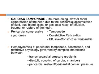  CARDIAC TAMPONADE - life-threatening, slow or rapid
compression of the heart due to the pericardial accumulation
of fluid, pus, blood, clots, or gas, as a result of effusion,
trauma, or rupture of the heart.
 Pericardial compressive - Tamponade
syndromes - Constrictive Pericarditis
- Effusive-Constrictive Pericarditis
 Hemodynamics of pericardial tamponade, constriction, and
restrictive physiology governed by complex interactions
between
- transmyocardial pressure gradients
- diastolic coupling of cardiac chambers
- pericardial restraint/pericardial contact pressure
 