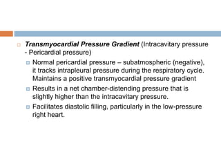  Transmyocardial Pressure Gradient (Intracavitary pressure
- Pericardial pressure)
 Normal pericardial pressure – subatmospheric (negative),
it tracks intrapleural pressure during the respiratory cycle.
Maintains a positive transmyocardial pressure gradient
 Results in a net chamber-distending pressure that is
slightly higher than the intracavitary pressure.
 Facilitates diastolic filling, particularly in the low-pressure
right heart.
 